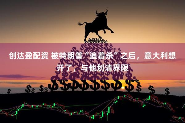 创达盈配资 被特朗普“追着杀”之后，意大利想开了，与他划清界限