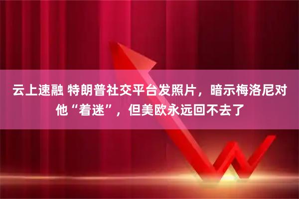云上速融 特朗普社交平台发照片，暗示梅洛尼对他“着迷”，但美欧永远回不去了