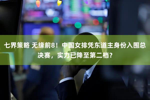 七界策略 无缘前8！中国女排凭东道主身份入围总决赛，实力已降至第二档？
