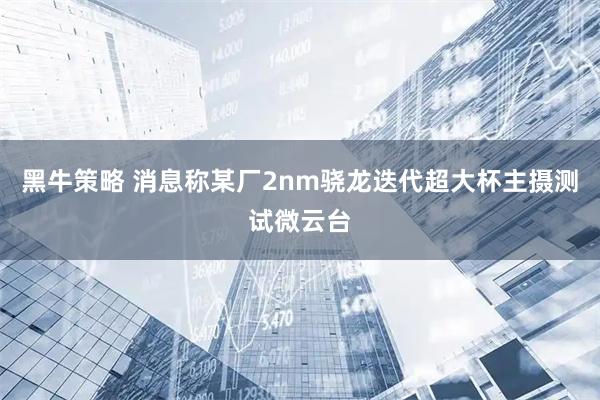 黑牛策略 消息称某厂2nm骁龙迭代超大杯主摄测试微云台