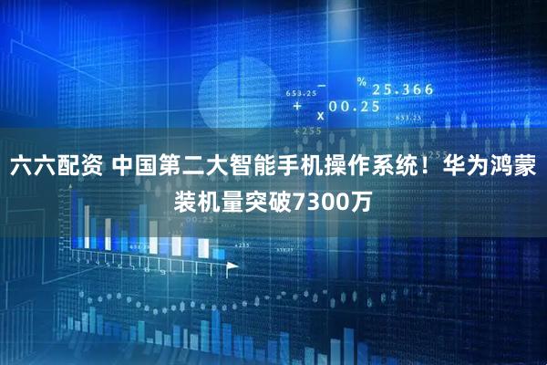 六六配资 中国第二大智能手机操作系统！华为鸿蒙装机量突破7300万