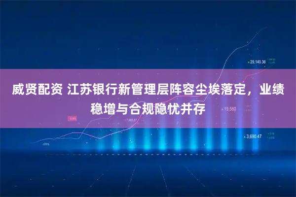 威贤配资 江苏银行新管理层阵容尘埃落定,业绩稳增与合规隐忧并存