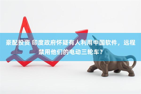 豪配投资 印度政府怀疑有人利用中国软件，远程禁用他们的电动三轮车？