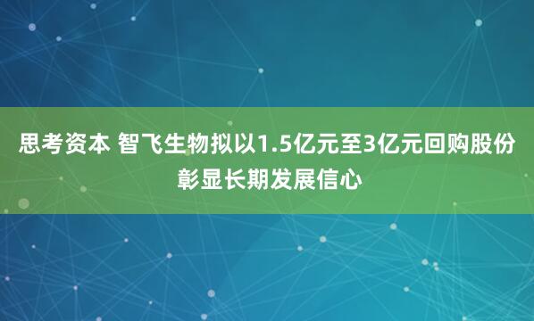 思考资本 智飞生物拟以1.5亿元至3亿元回购股份 彰显长期发展信心