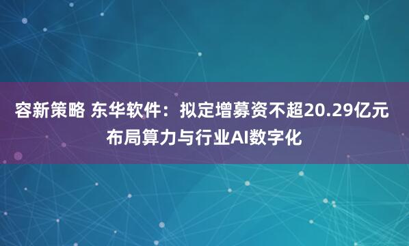 容新策略 东华软件：拟定增募资不超20.29亿元 布局算力与行业AI数字化