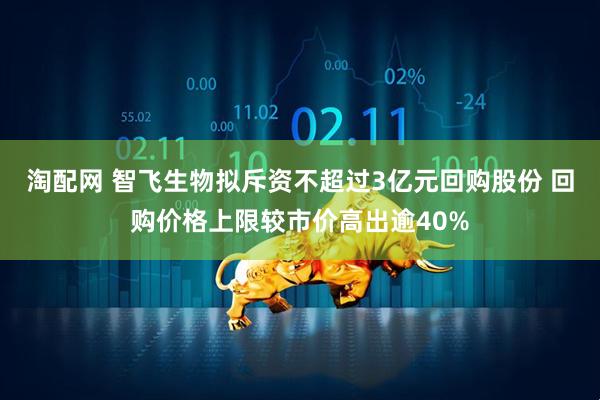 淘配网 智飞生物拟斥资不超过3亿元回购股份 回购价格上限较市价高出逾40%