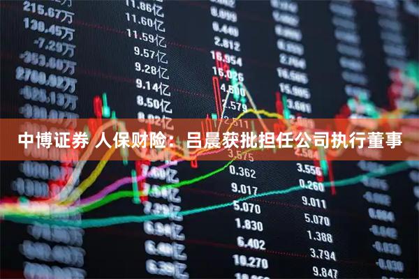 中博证券 人保财险：吕晨获批担任公司执行董事
