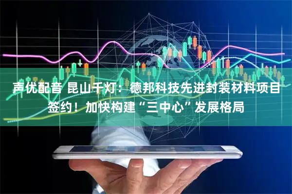 声优配音 昆山千灯：德邦科技先进封装材料项目签约！加快构建“三中心”发展格局