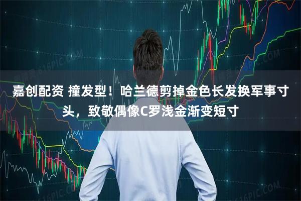 嘉创配资 撞发型！哈兰德剪掉金色长发换军事寸头，致敬偶像C罗浅金渐变短寸