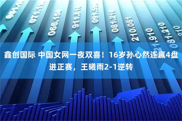 鑫创国际 中国女网一夜双喜！16岁孙心然连赢4盘进正赛，王曦雨2-1逆转