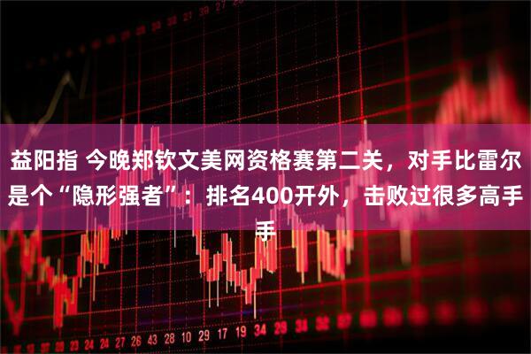 益阳指 今晚郑钦文美网资格赛第二关，对手比雷尔是个“隐形强者”：排名400开外，击败过很多高手