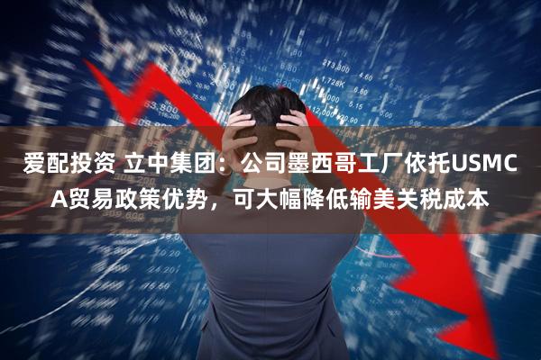 爱配投资 立中集团：公司墨西哥工厂依托USMCA贸易政策优势，可大幅降低输美关税成本
