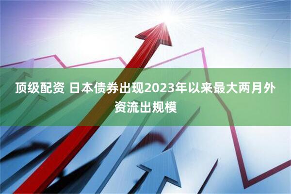顶级配资 日本债券出现2023年以来最大两月外资流出规模