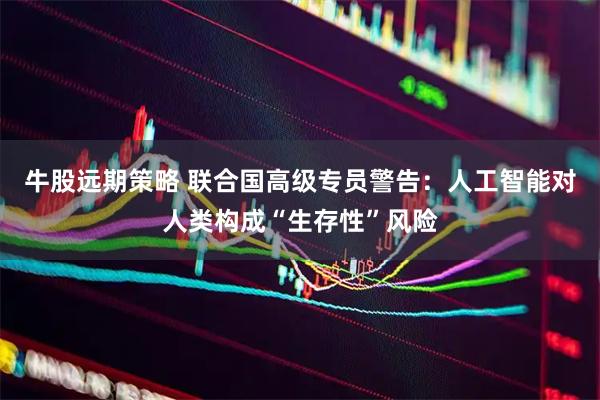 牛股远期策略 联合国高级专员警告：人工智能对人类构成“生存性”风险